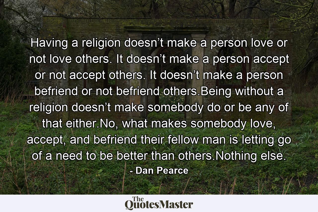 Having a religion doesn’t make a person love or not love others. It doesn’t make a person accept or not accept others. It doesn’t make a person befriend or not befriend others.Being without a religion doesn’t make somebody do or be any of that either.No, what makes somebody love, accept, and befriend their fellow man is letting go of a need to be better than others.Nothing else. - Quote by Dan Pearce