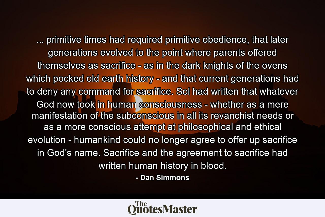 ... primitive times had required primitive obedience, that later generations evolved to the point where parents offered themselves as sacrifice - as in the dark knights of the ovens which pocked old earth history - and that current generations had to deny any command for sacrifice. Sol had written that whatever God now took in human consciousness - whether as a mere manifestation of the subconscious in all its revanchist needs or as a more conscious attempt at philosophical and ethical evolution - humankind could no longer agree to offer up sacrifice in God's name. Sacrifice and the agreement to sacrifice had written human history in blood. - Quote by Dan Simmons