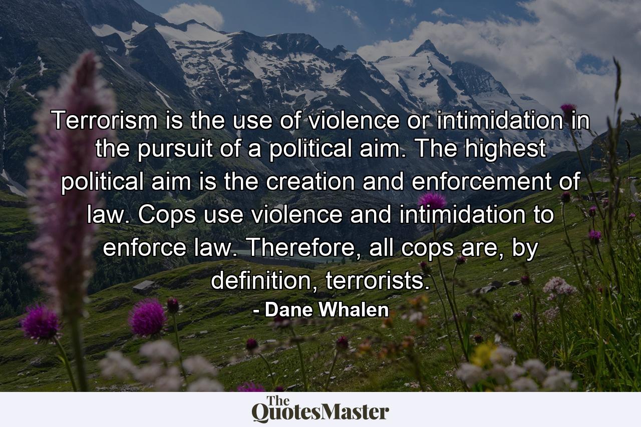 Terrorism is the use of violence or intimidation in the pursuit of a political aim. The highest political aim is the creation and enforcement of law. Cops use violence and intimidation to enforce law. Therefore, all cops are, by definition, terrorists. - Quote by Dane Whalen