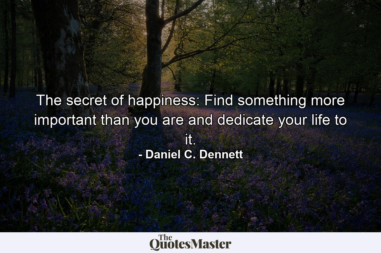 The secret of happiness: Find something more important than you are and dedicate your life to it. - Quote by Daniel C. Dennett