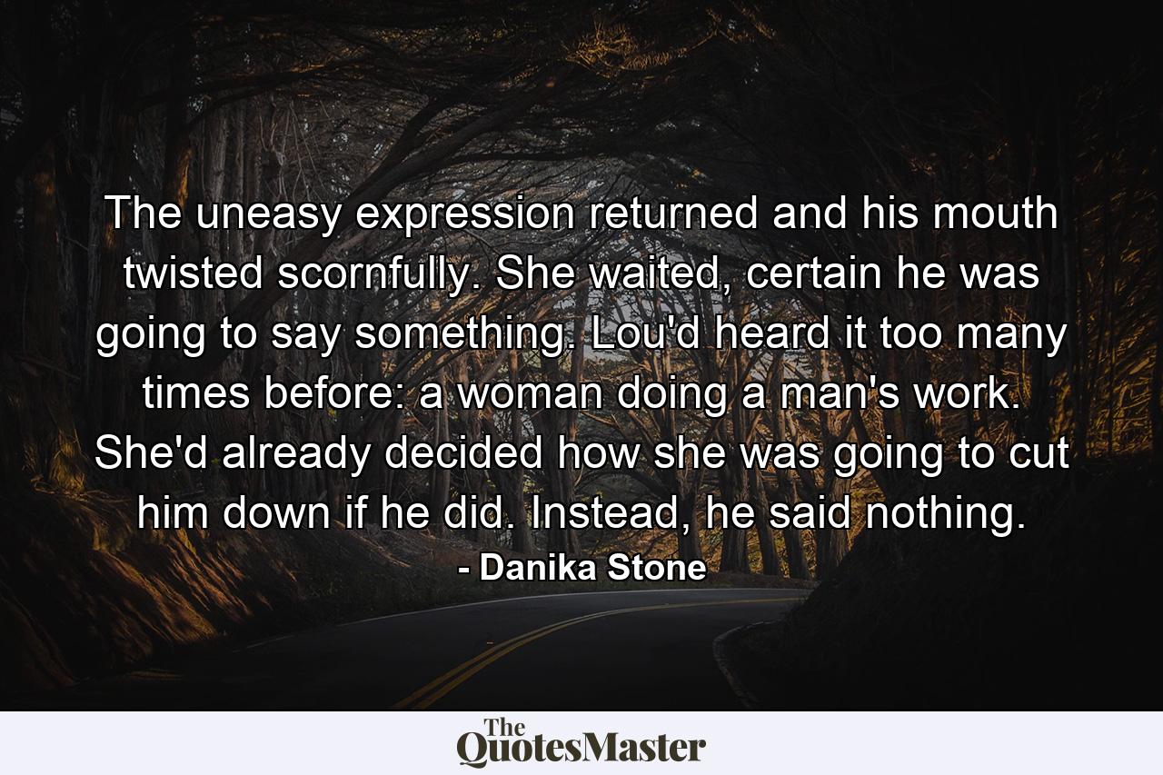 The uneasy expression returned and his mouth twisted scornfully. She waited, certain he was going to say something. Lou'd heard it too many times before: a woman doing a man's work. She'd already decided how she was going to cut him down if he did. Instead, he said nothing. - Quote by Danika Stone