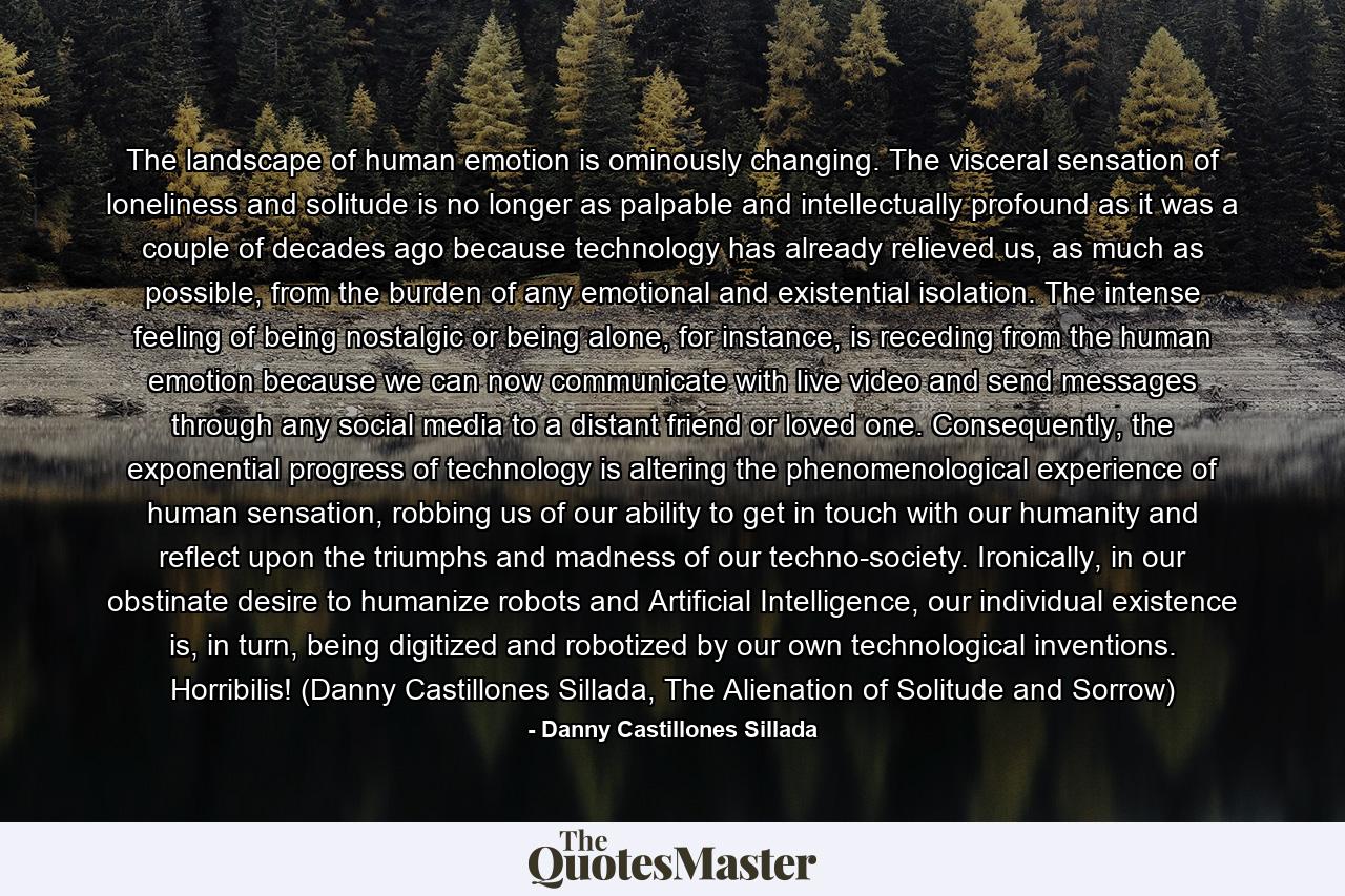 The landscape of human emotion is ominously changing. The visceral sensation of loneliness and solitude is no longer as palpable and intellectually profound as it was a couple of decades ago because technology has already relieved us, as much as possible, from the burden of any emotional and existential isolation. The intense feeling of being nostalgic or being alone, for instance, is receding from the human emotion because we can now communicate with live video and send messages through any social media to a distant friend or loved one. Consequently, the exponential progress of technology is altering the phenomenological experience of human sensation, robbing us of our ability to get in touch with our humanity and reflect upon the triumphs and madness of our techno-society. Ironically, in our obstinate desire to humanize robots and Artificial Intelligence, our individual existence is, in turn, being digitized and robotized by our own technological inventions. Horribilis! (Danny Castillones Sillada, The Alienation of Solitude and Sorrow) - Quote by Danny Castillones Sillada