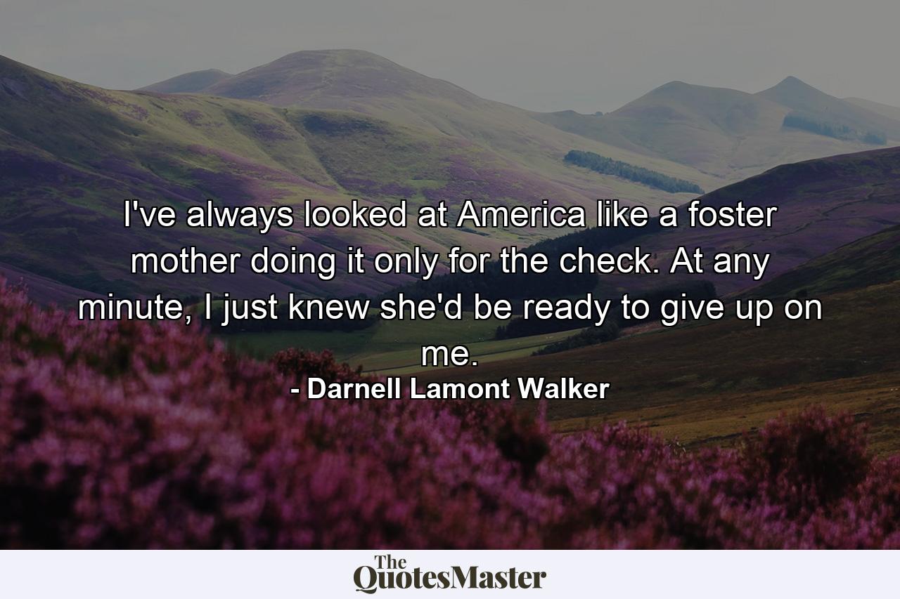 I've always looked at America like a foster mother doing it only for the check. At any minute, I just knew she'd be ready to give up on me. - Quote by Darnell Lamont Walker