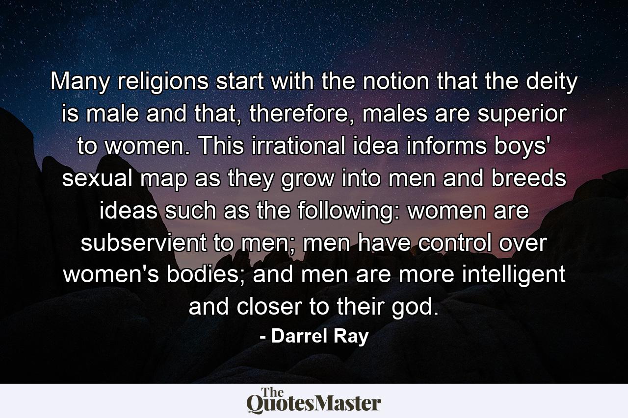 Many religions start with the notion that the deity is male and that, therefore, males are superior to women. This irrational idea informs boys' sexual map as they grow into men and breeds ideas such as the following: women are subservient to men; men have control over women's bodies; and men are more intelligent and closer to their god. - Quote by Darrel Ray