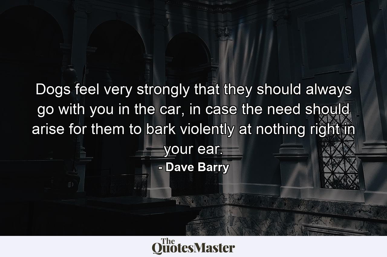 Dogs feel very strongly that they should always go with you in the car, in case the need should arise for them to bark violently at nothing right in your ear. - Quote by Dave Barry