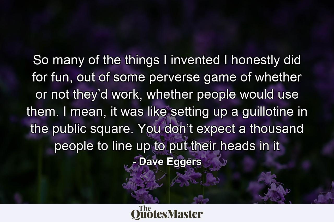 So many of the things I invented I honestly did for fun, out of some perverse game of whether or not they’d work, whether people would use them. I mean, it was like setting up a guillotine in the public square. You don’t expect a thousand people to line up to put their heads in it - Quote by Dave Eggers