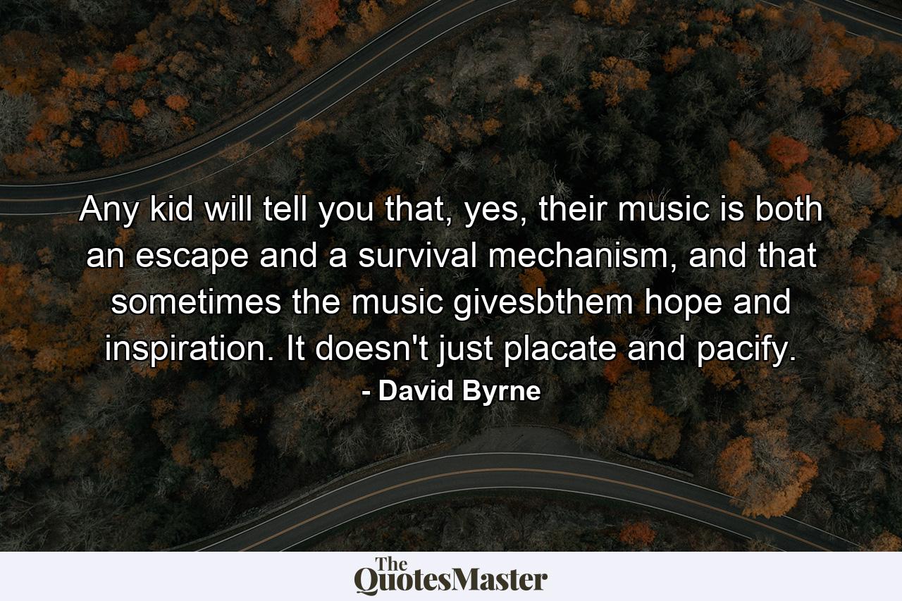 Any kid will tell you that, yes, their music is both an escape and a survival mechanism, and that sometimes the music givesbthem hope and inspiration. It doesn't just placate and pacify. - Quote by David Byrne