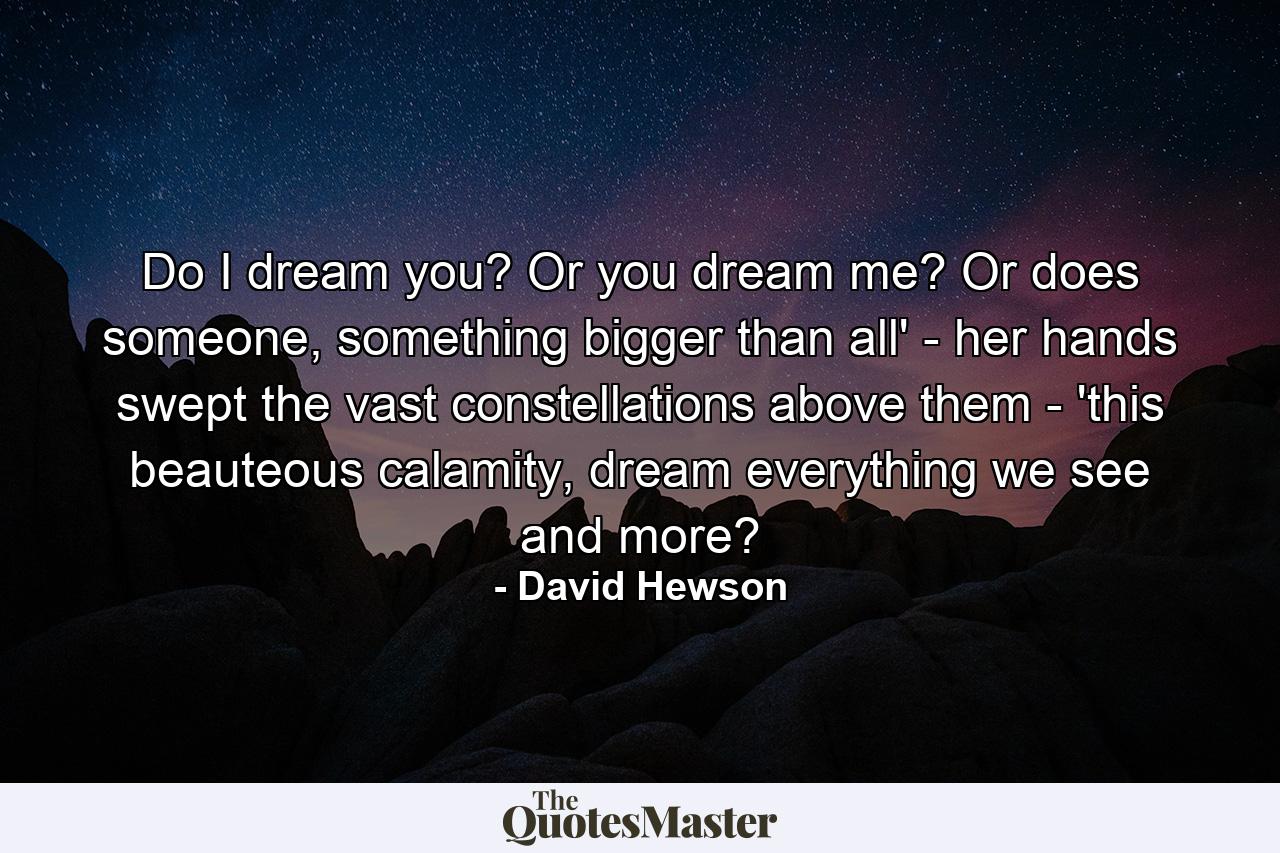 Do I dream you? Or you dream me? Or does someone, something bigger than all' - her hands swept the vast constellations above them - 'this beauteous calamity, dream everything we see and more? - Quote by David Hewson