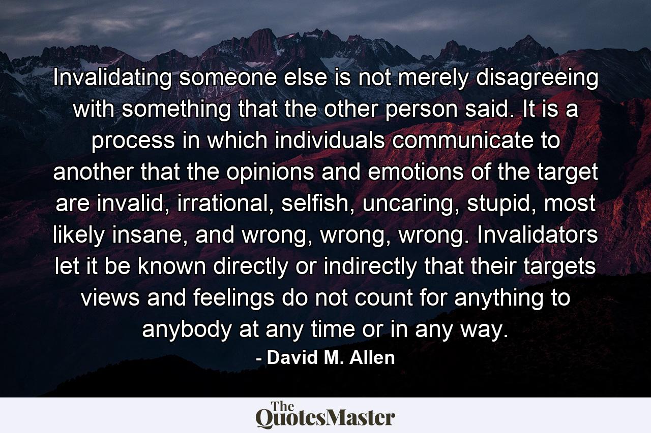 Invalidating someone else is not merely disagreeing with something that the other person said. It is a process in which individuals communicate to another that the opinions and emotions of the target are invalid, irrational, selfish, uncaring, stupid, most likely insane, and wrong, wrong, wrong. Invalidators let it be known directly or indirectly that their targets views and feelings do not count for anything to anybody at any time or in any way. - Quote by David M. Allen