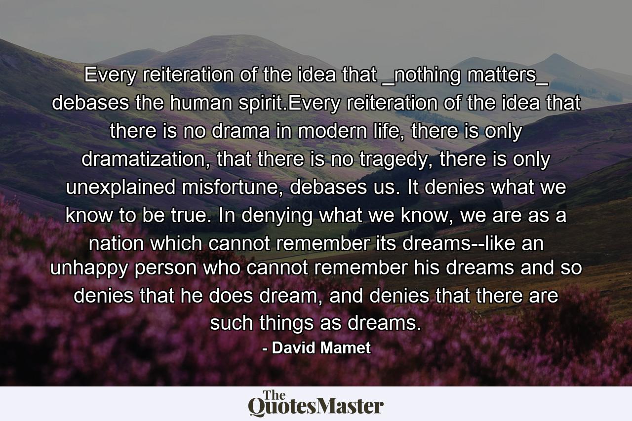 Every reiteration of the idea that _nothing matters_ debases the human spirit.Every reiteration of the idea that there is no drama in modern life, there is only dramatization, that there is no tragedy, there is only unexplained misfortune, debases us. It denies what we know to be true. In denying what we know, we are as a nation which cannot remember its dreams--like an unhappy person who cannot remember his dreams and so denies that he does dream, and denies that there are such things as dreams. - Quote by David Mamet