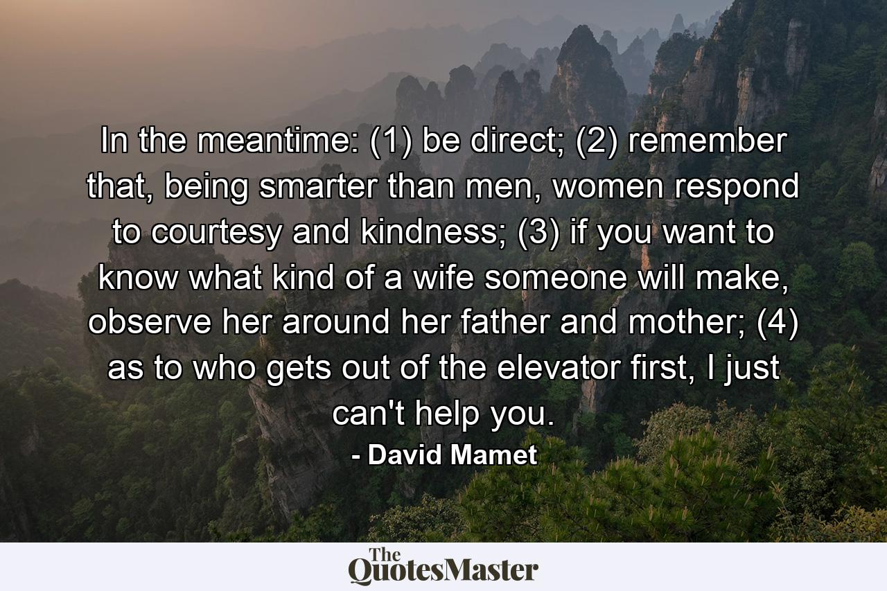 In the meantime: (1) be direct; (2) remember that, being smarter than men, women respond to courtesy and kindness; (3) if you want to know what kind of a wife someone will make, observe her around her father and mother; (4) as to who gets out of the elevator first, I just can't help you. - Quote by David Mamet