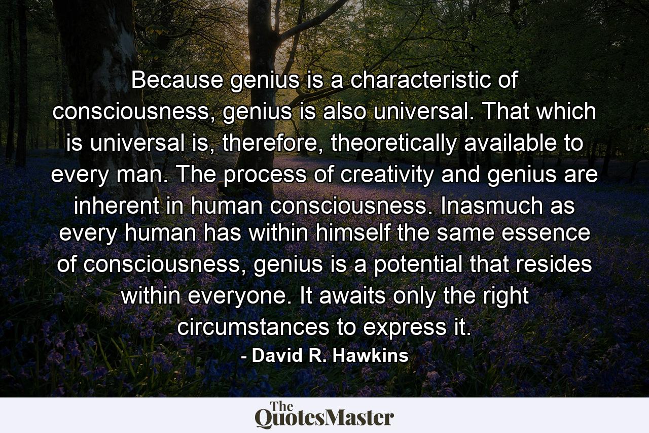 Because genius is a characteristic of consciousness, genius is also universal. That which is universal is, therefore, theoretically available to every man. The process of creativity and genius are inherent in human consciousness. Inasmuch as every human has within himself the same essence of consciousness, genius is a potential that resides within everyone. It awaits only the right circumstances to express it. - Quote by David R. Hawkins