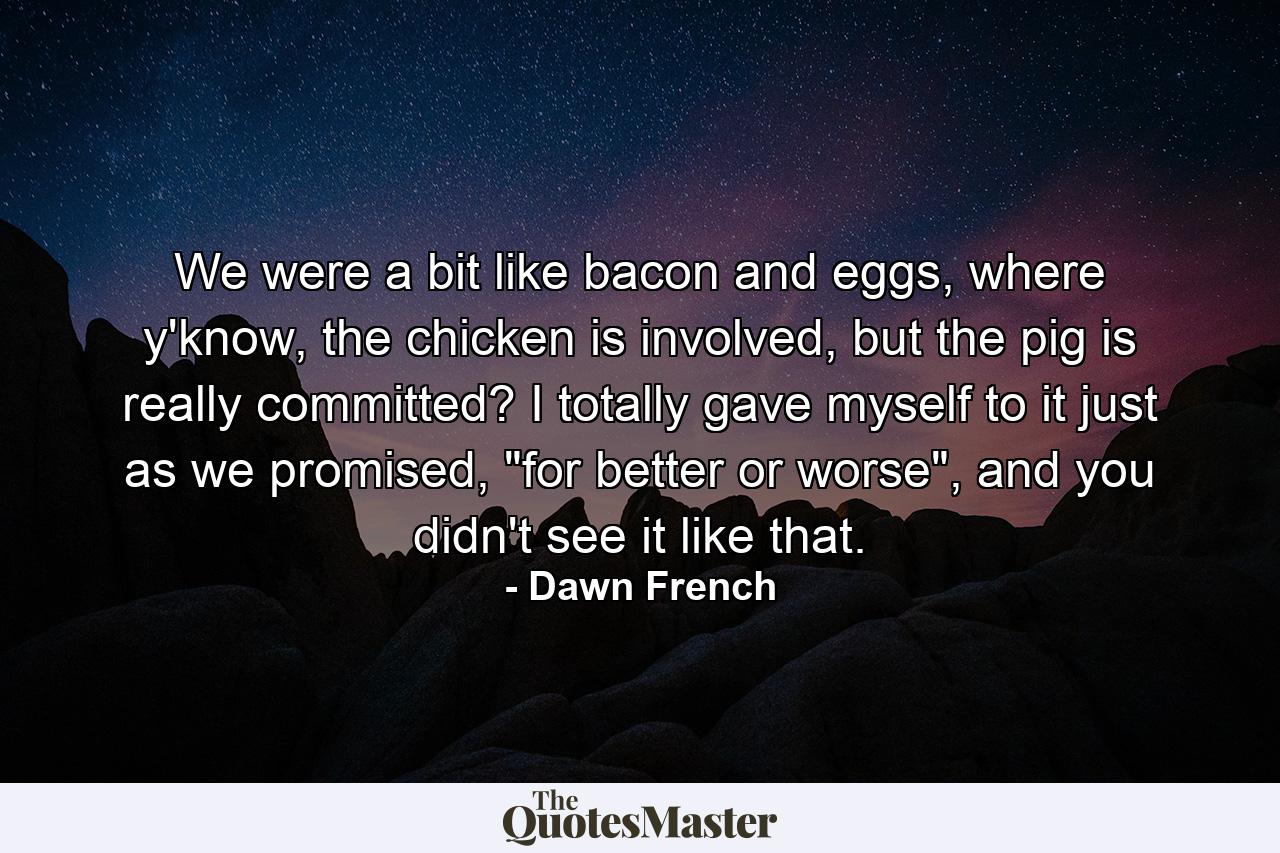 We were a bit like bacon and eggs, where y'know, the chicken is involved, but the pig is really committed? I totally gave myself to it just as we promised, 