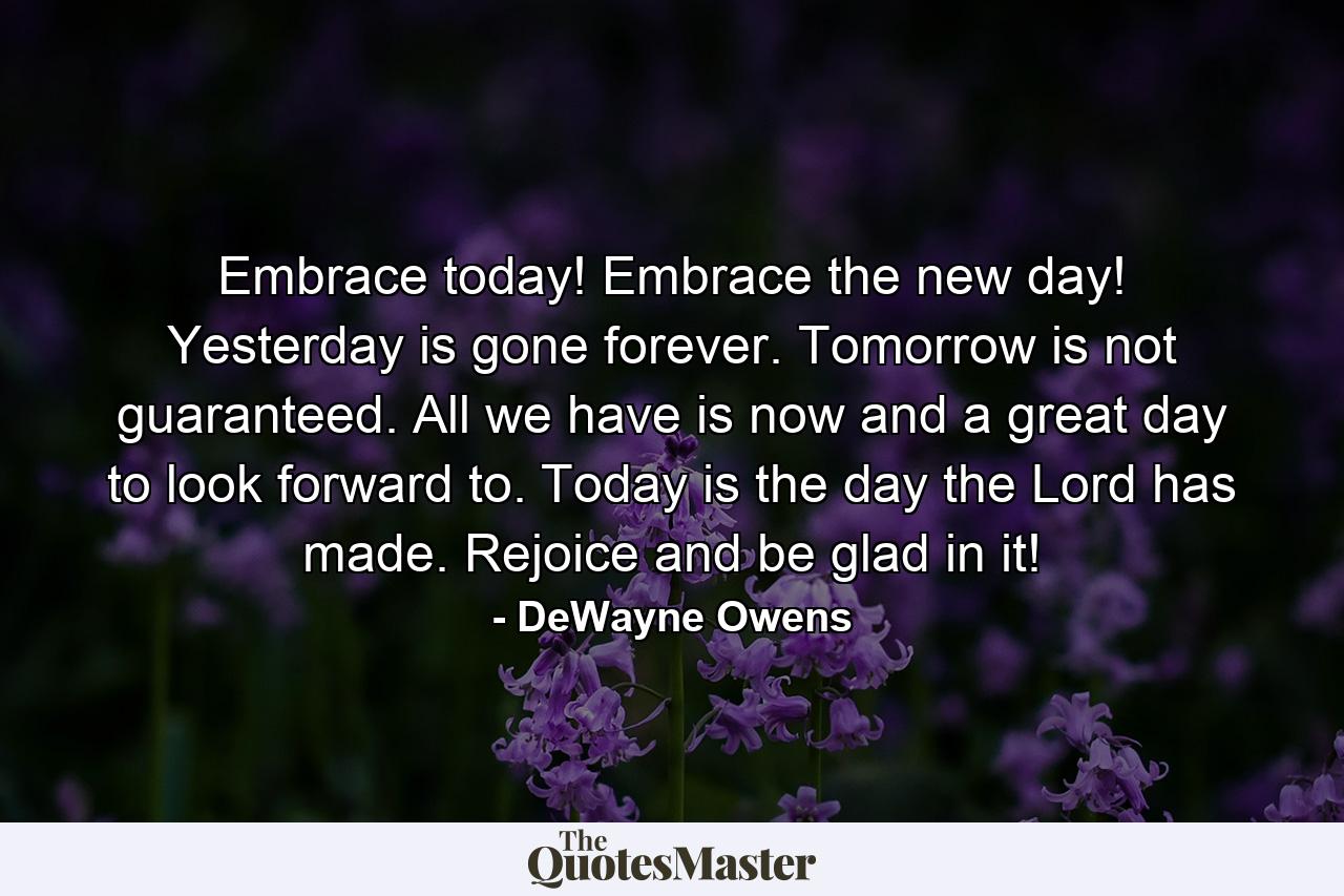 Embrace today! Embrace the new day! Yesterday is gone forever. Tomorrow is not guaranteed. All we have is now and a great day to look forward to. Today is the day the Lord has made. Rejoice and be glad in it! - Quote by DeWayne Owens