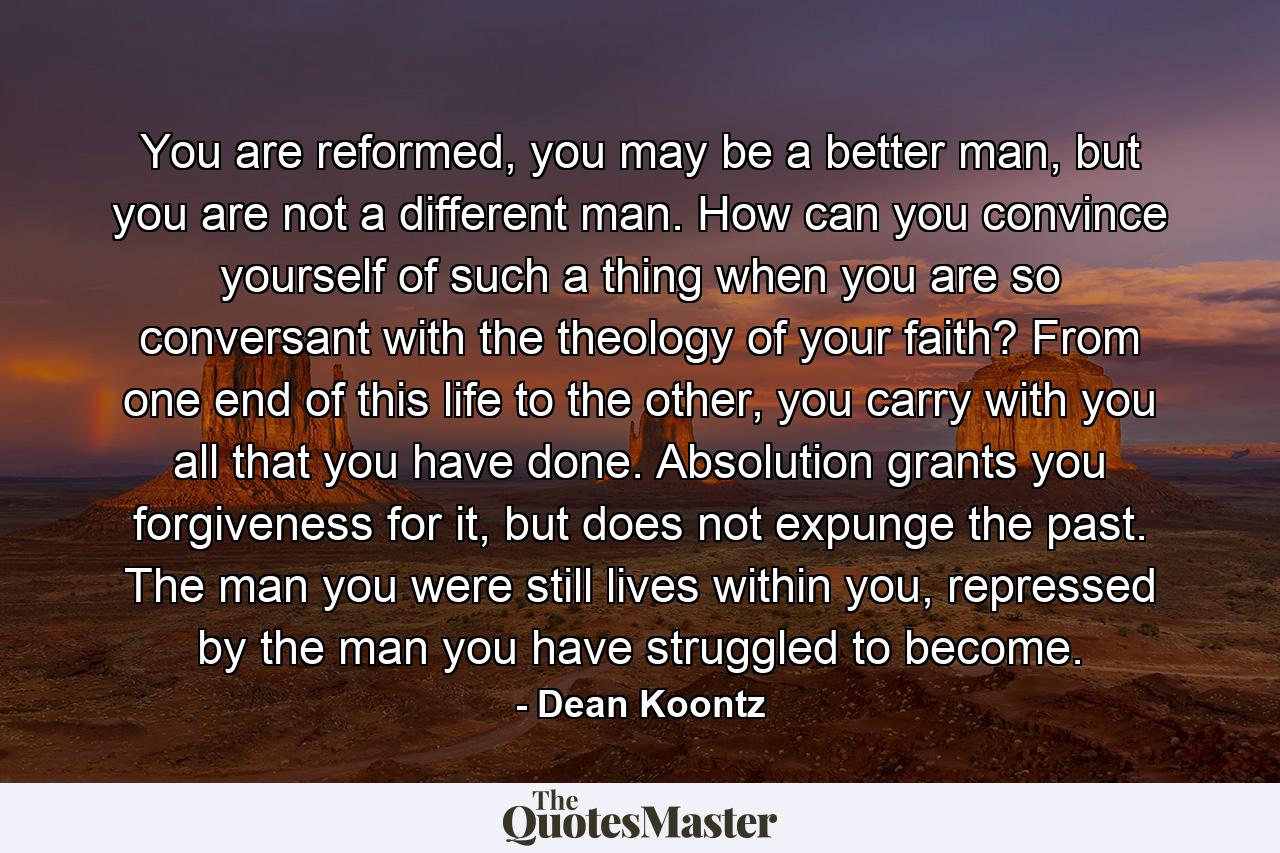 You are reformed, you may be a better man, but you are not a different man. How can you convince yourself of such a thing when you are so conversant with the theology of your faith? From one end of this life to the other, you carry with you all that you have done. Absolution grants you forgiveness for it, but does not expunge the past. The man you were still lives within you, repressed by the man you have struggled to become. - Quote by Dean Koontz