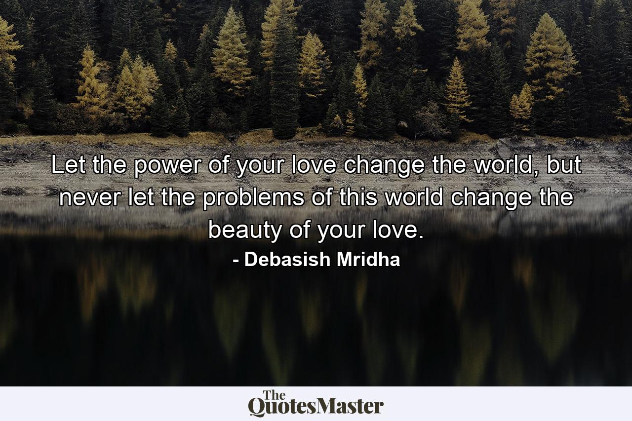 Let the power of your love change the world, but never let the problems of this world change the beauty of your love. - Quote by Debasish Mridha