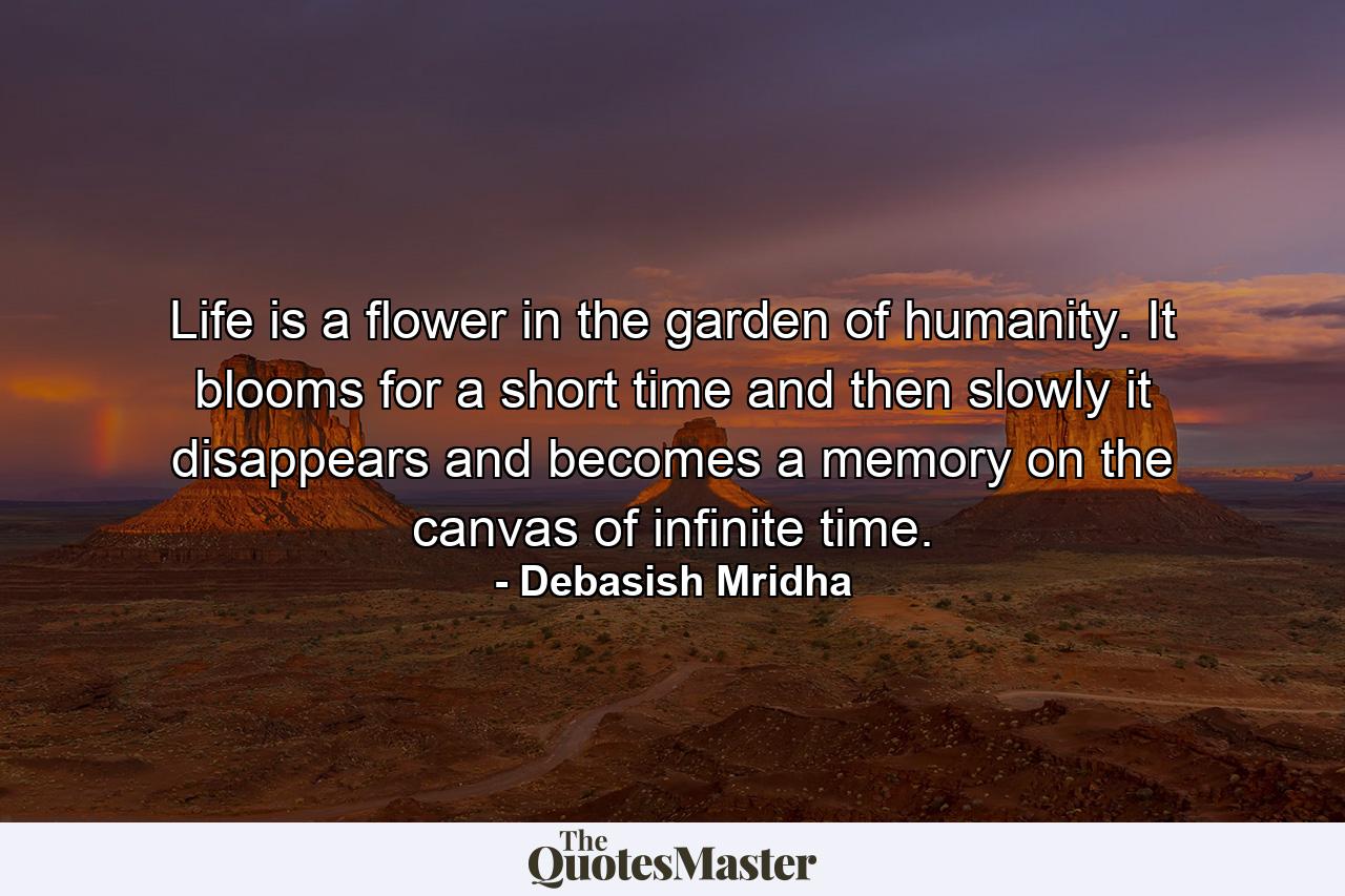 Life is a flower in the garden of humanity. It blooms for a short time and then slowly it disappears and becomes a memory on the canvas of infinite time. - Quote by Debasish Mridha