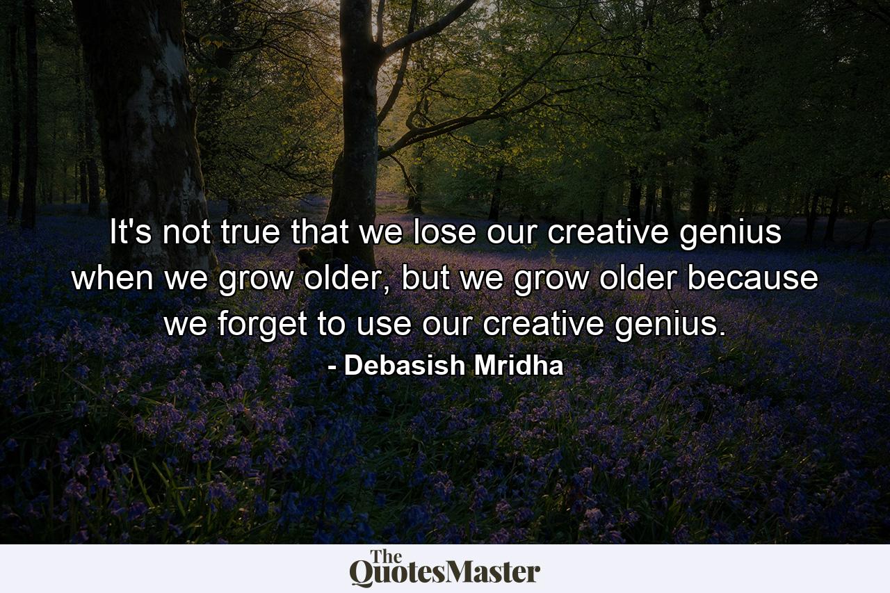 It's not true that we lose our creative genius when we grow older, but we grow older because we forget to use our creative genius. - Quote by Debasish Mridha