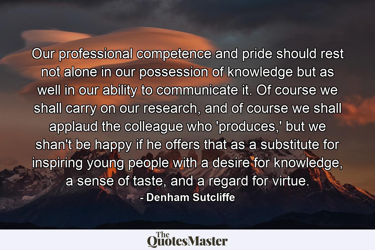 Our professional competence and pride should rest not alone in our possession of knowledge but as well in our ability to communicate it. Of course we shall carry on our research, and of course we shall applaud the colleague who 'produces,' but we shan't be happy if he offers that as a substitute for inspiring young people with a desire for knowledge, a sense of taste, and a regard for virtue. - Quote by Denham Sutcliffe