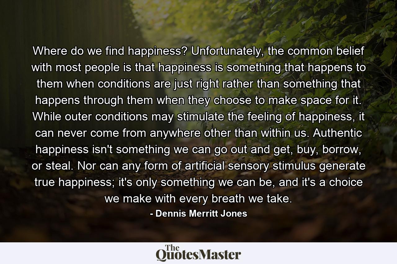 Where do we find happiness? Unfortunately, the common belief with most people is that happiness is something that happens to them when conditions are just right rather than something that happens through them when they choose to make space for it. While outer conditions may stimulate the feeling of happiness, it can never come from anywhere other than within us. Authentic happiness isn't something we can go out and get, buy, borrow, or steal. Nor can any form of artificial sensory stimulus generate true happiness; it's only something we can be, and it's a choice we make with every breath we take. - Quote by Dennis Merritt Jones