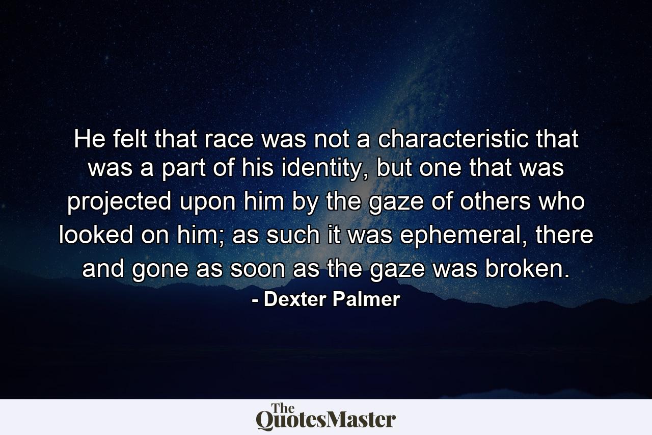 He felt that race was not a characteristic that was a part of his identity, but one that was projected upon him by the gaze of others who looked on him; as such it was ephemeral, there and gone as soon as the gaze was broken. - Quote by Dexter Palmer