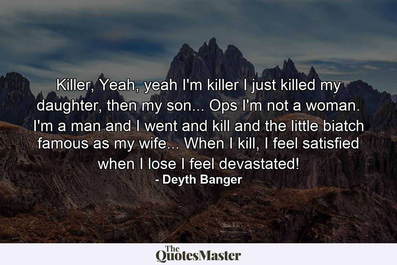 Killer, Yeah, yeah I'm killer I just killed my daughter, then my son... Ops I'm not a woman. I'm a man and I went and kill and the little biatch famous as my wife... When I kill, I feel satisfied when I lose I feel devastated! - Quote by Deyth Banger