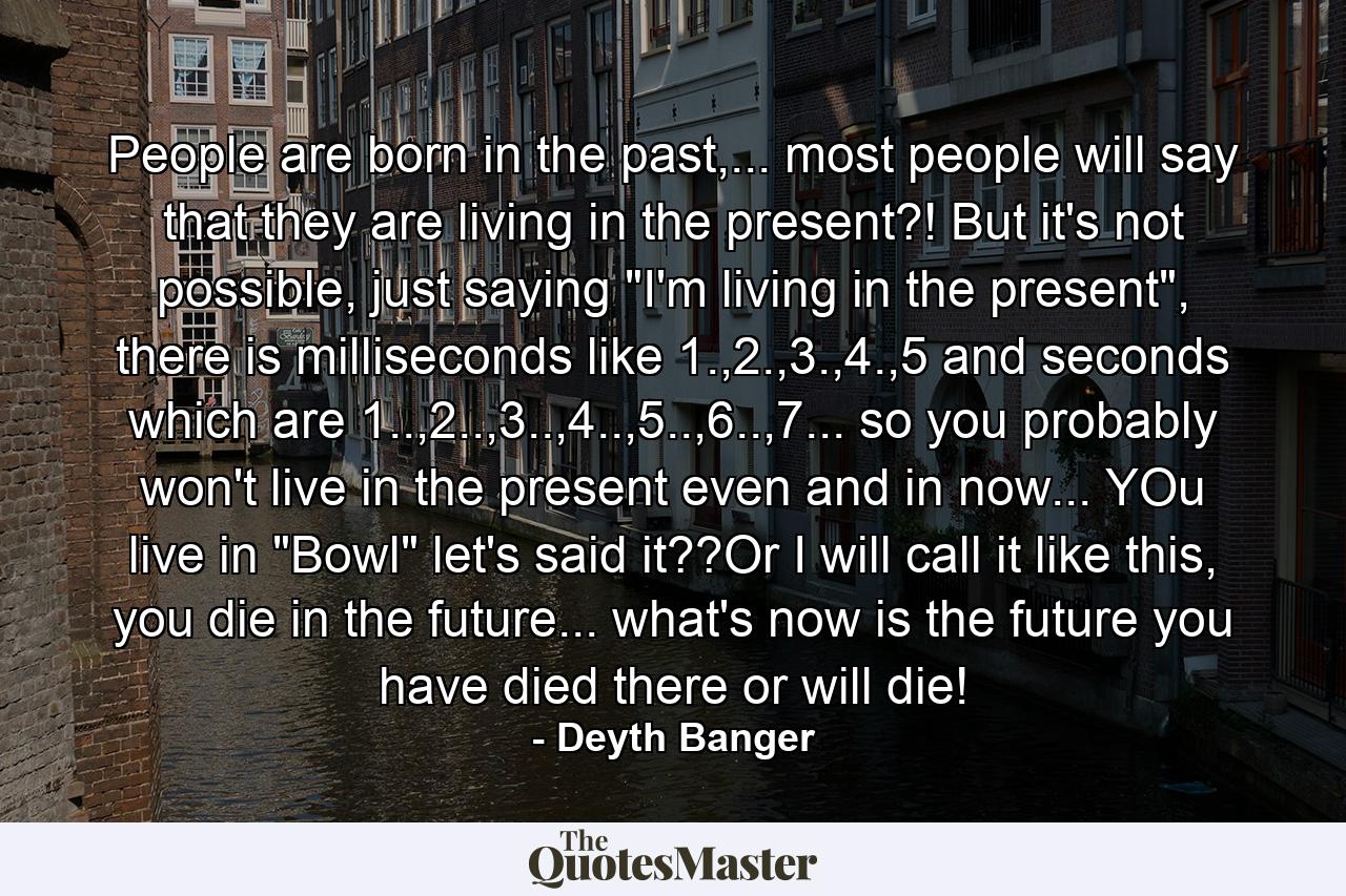 People are born in the past,... most people will say that they are living in the present?! But it's not possible, just saying 