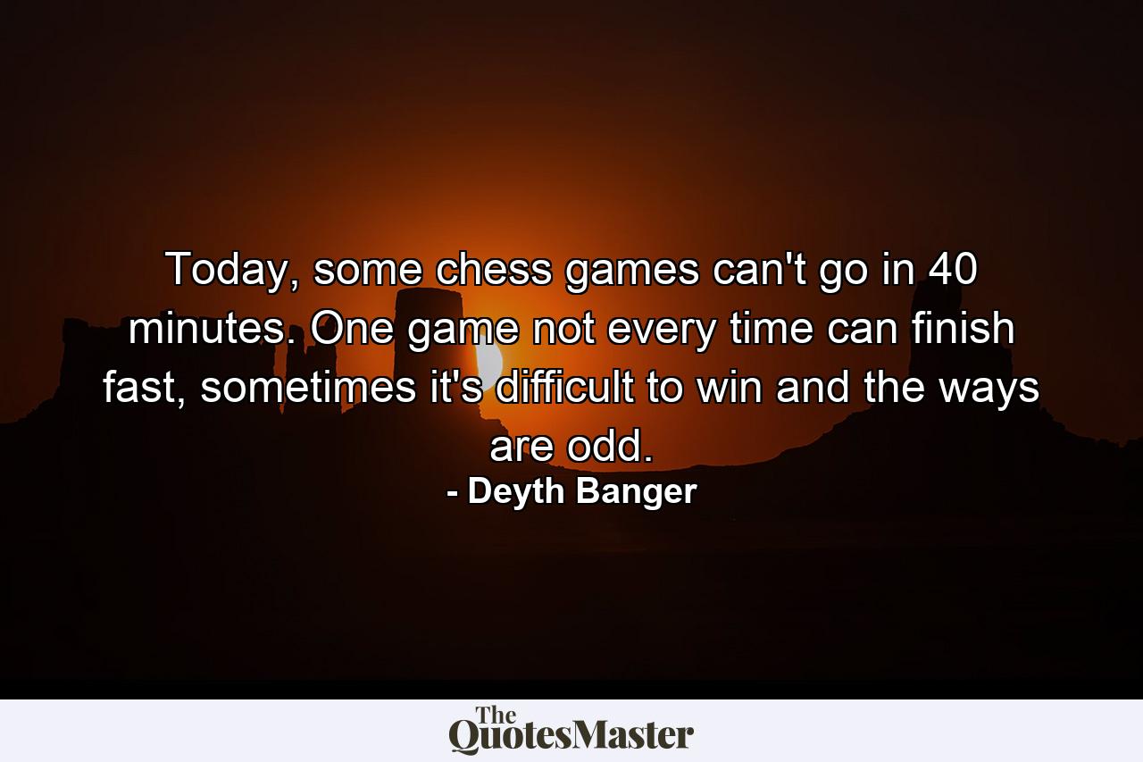 Today, some chess games can't go in 40 minutes. One game not every time can finish fast, sometimes it's difficult to win and the ways are odd. - Quote by Deyth Banger