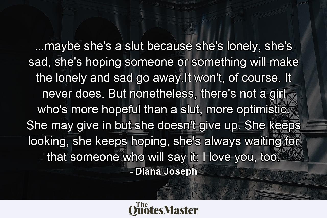 ...maybe she's a slut because she's lonely, she's sad, she's hoping someone or something will make the lonely and sad go away.It won't, of course. It never does. But nonetheless, there's not a girl who's more hopeful than a slut, more optimistic. She may give in but she doesn't give up. She keeps looking, she keeps hoping, she's always waiting for that someone who will say it: I love you, too. - Quote by Diana Joseph