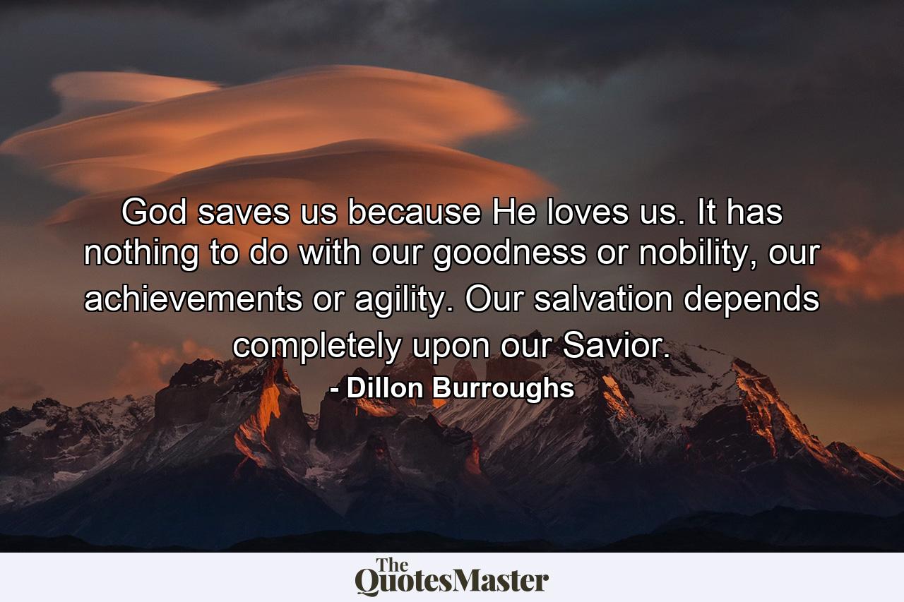 God saves us because He loves us. It has nothing to do with our goodness or nobility, our achievements or agility. Our salvation depends completely upon our Savior. - Quote by Dillon Burroughs