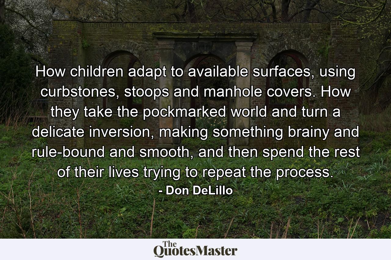 How children adapt to available surfaces, using curbstones, stoops and manhole covers. How they take the pockmarked world and turn a delicate inversion, making something brainy and rule-bound and smooth, and then spend the rest of their lives trying to repeat the process. - Quote by Don DeLillo