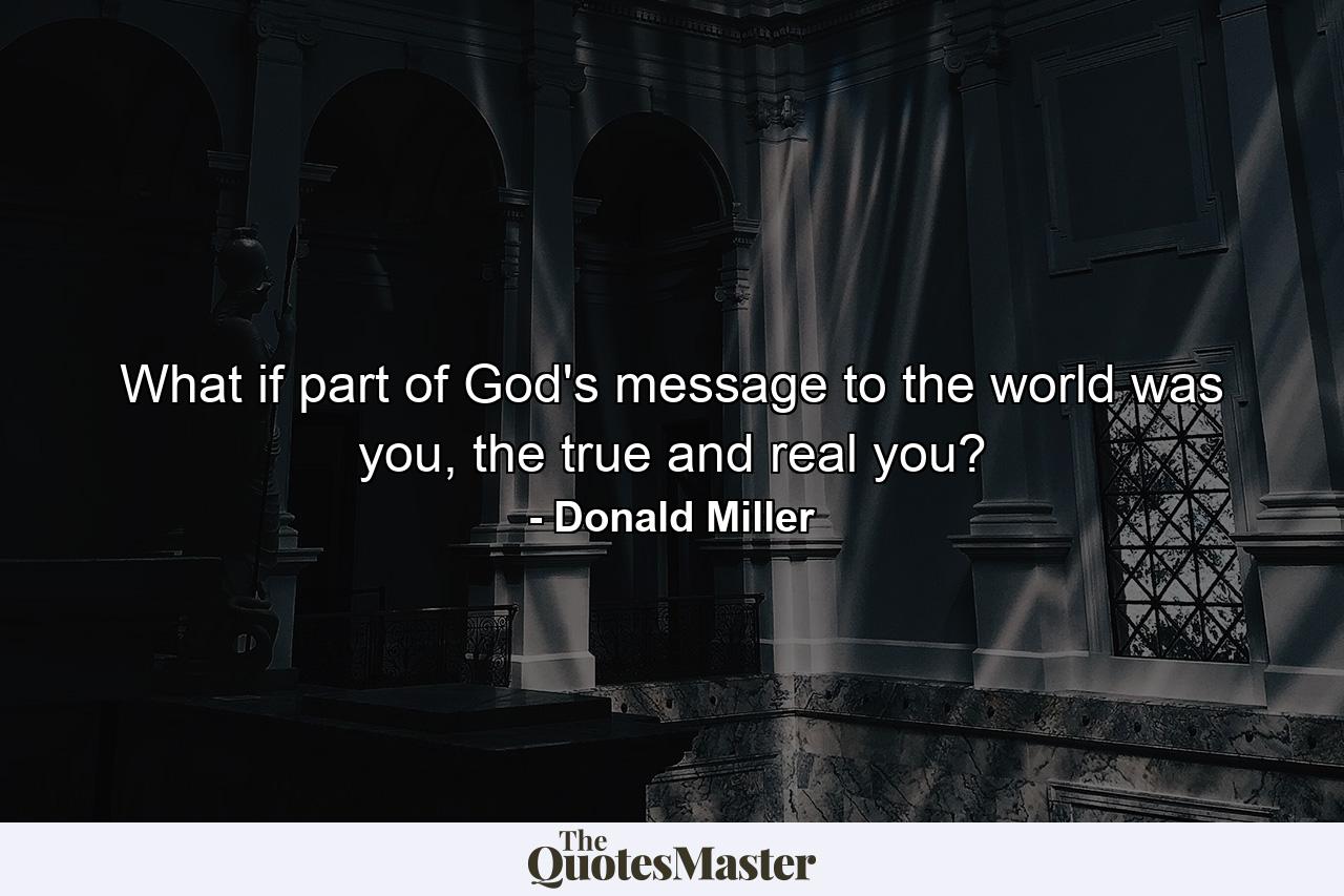 What if part of God's message to the world was you, the true and real you? - Quote by Donald Miller