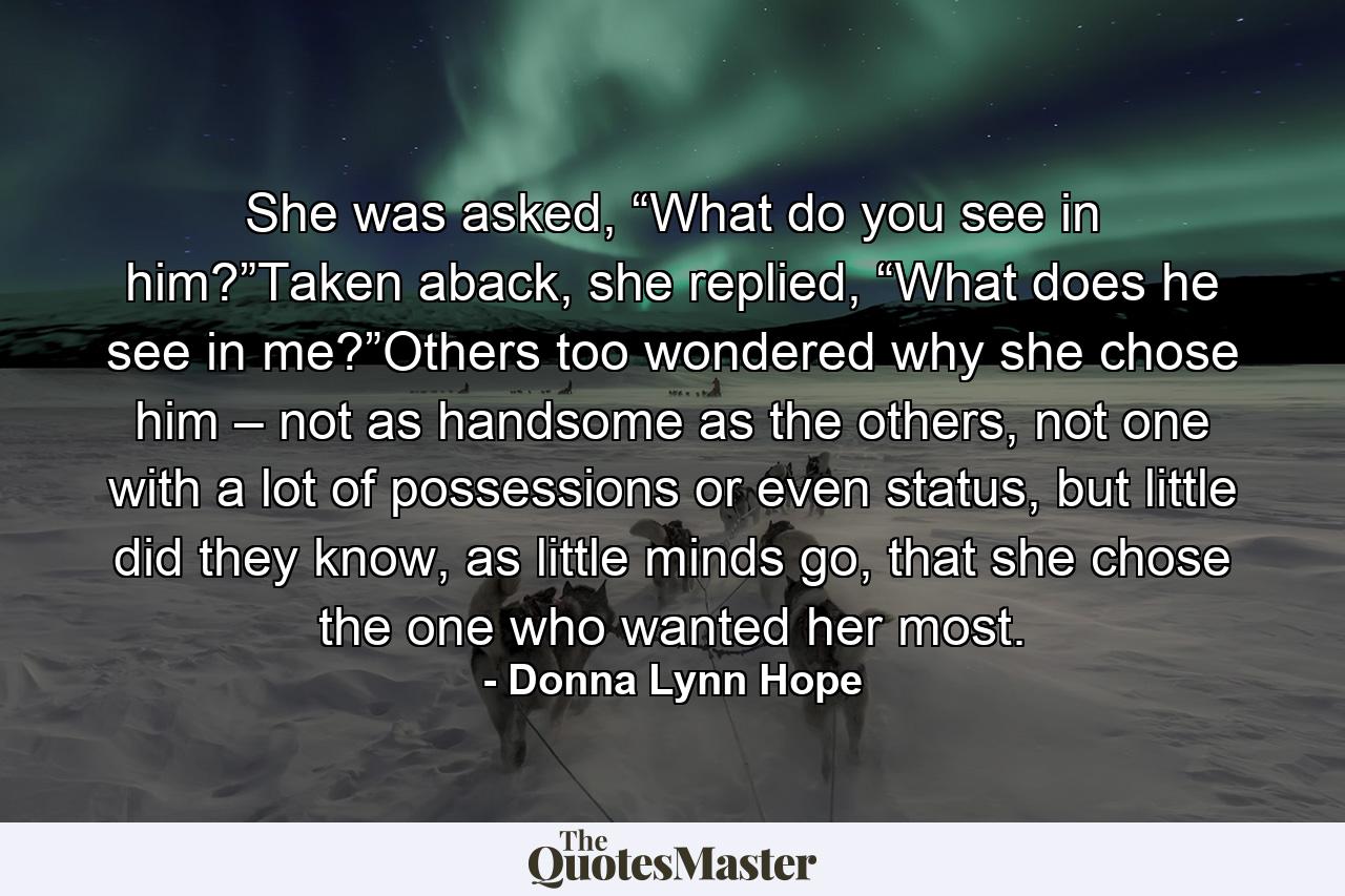 She was asked, “What do you see in him?”Taken aback, she replied, “What does he see in me?”Others too wondered why she chose him – not as handsome as the others, not one with a lot of possessions or even status, but little did they know, as little minds go, that she chose the one who wanted her most. - Quote by Donna Lynn Hope