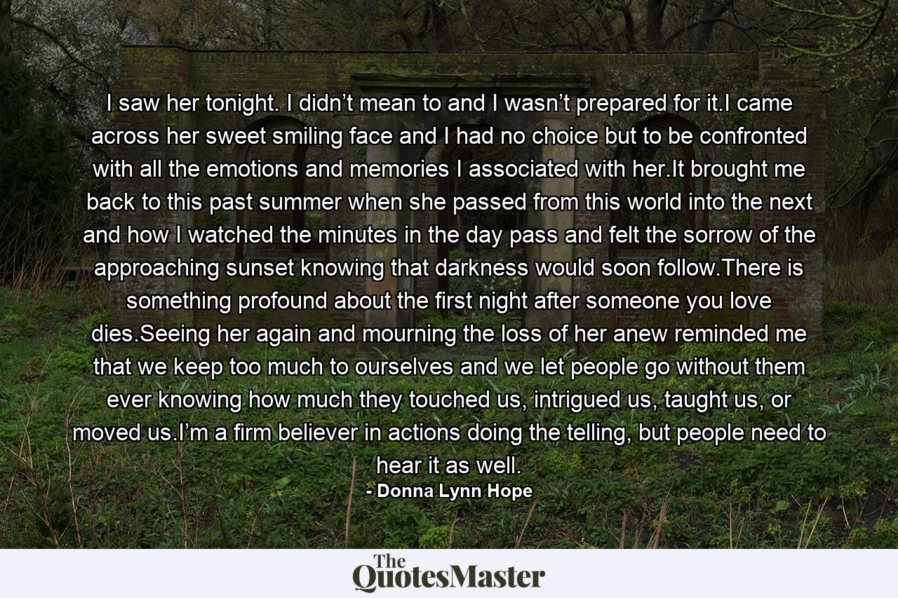 I saw her tonight. I didn’t mean to and I wasn’t prepared for it.I came across her sweet smiling face and I had no choice but to be confronted with all the emotions and memories I associated with her.It brought me back to this past summer when she passed from this world into the next and how I watched the minutes in the day pass and felt the sorrow of the approaching sunset knowing that darkness would soon follow.There is something profound about the first night after someone you love dies.Seeing her again and mourning the loss of her anew reminded me that we keep too much to ourselves and we let people go without them ever knowing how much they touched us, intrigued us, taught us, or moved us.I’m a firm believer in actions doing the telling, but people need to hear it as well. - Quote by Donna Lynn Hope