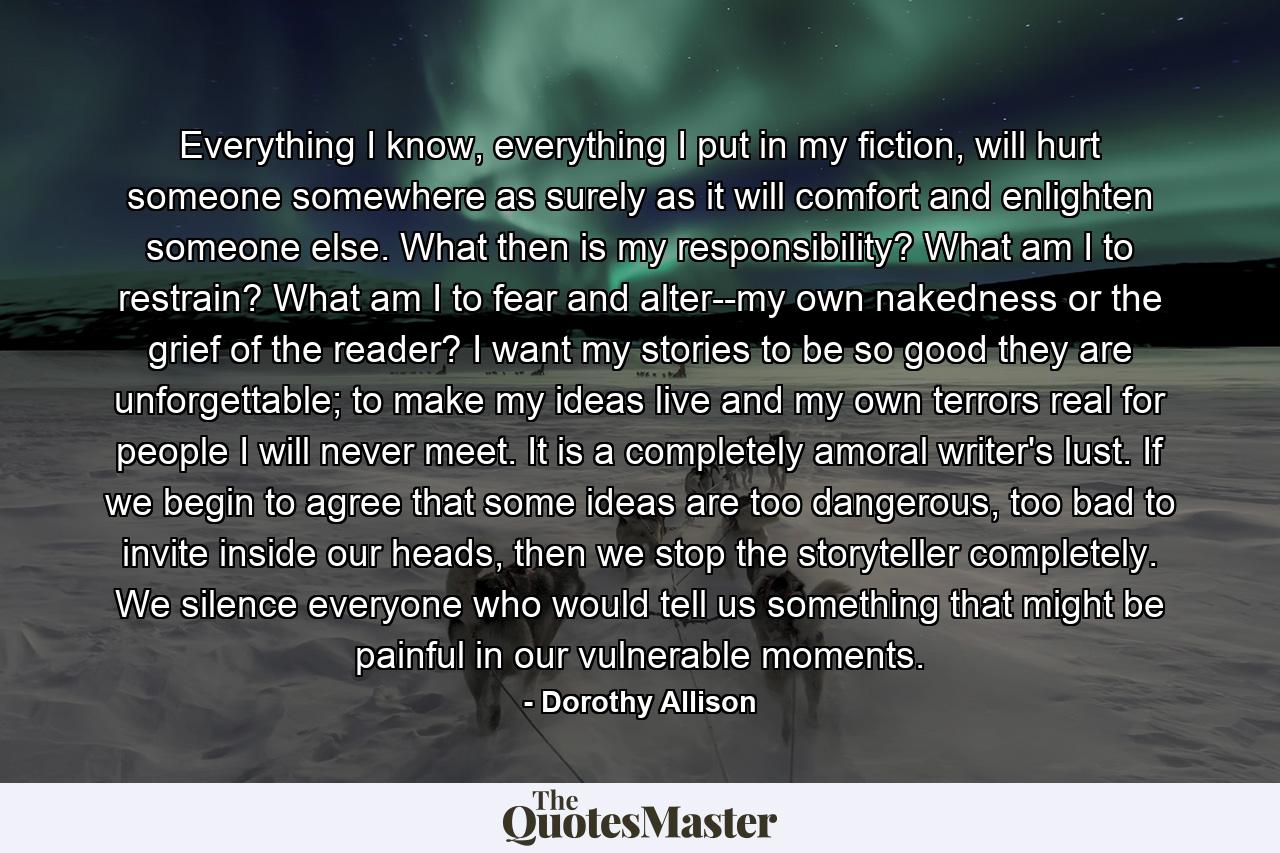 Everything I know, everything I put in my fiction, will hurt someone somewhere as surely as it will comfort and enlighten someone else. What then is my responsibility? What am I to restrain? What am I to fear and alter--my own nakedness or the grief of the reader? I want my stories to be so good they are unforgettable; to make my ideas live and my own terrors real for people I will never meet. It is a completely amoral writer's lust. If we begin to agree that some ideas are too dangerous, too bad to invite inside our heads, then we stop the storyteller completely. We silence everyone who would tell us something that might be painful in our vulnerable moments. - Quote by Dorothy Allison