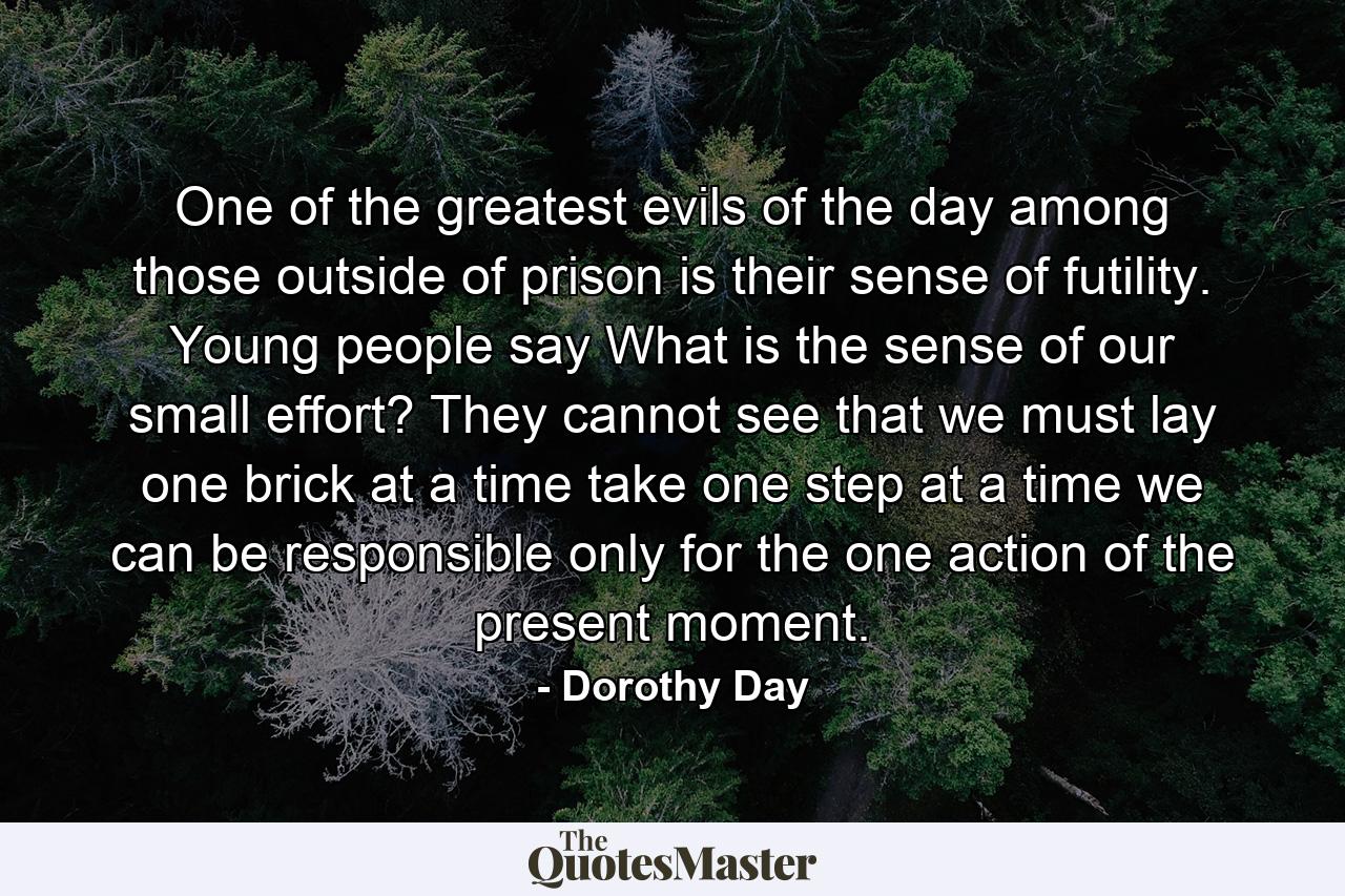 One of the greatest evils of the day among those outside of prison is their sense of futility. Young people say  What is the sense of our small effort? They cannot see that we must lay one brick at a time  take one step at a time  we can be responsible only for the one action of the present moment. - Quote by Dorothy Day