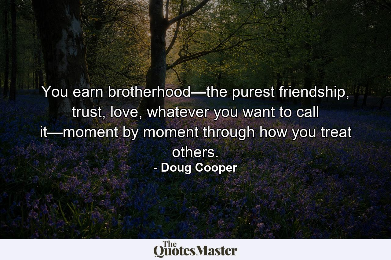 You earn brotherhood—the purest friendship, trust, love, whatever you want to call it—moment by moment through how you treat others. - Quote by Doug Cooper