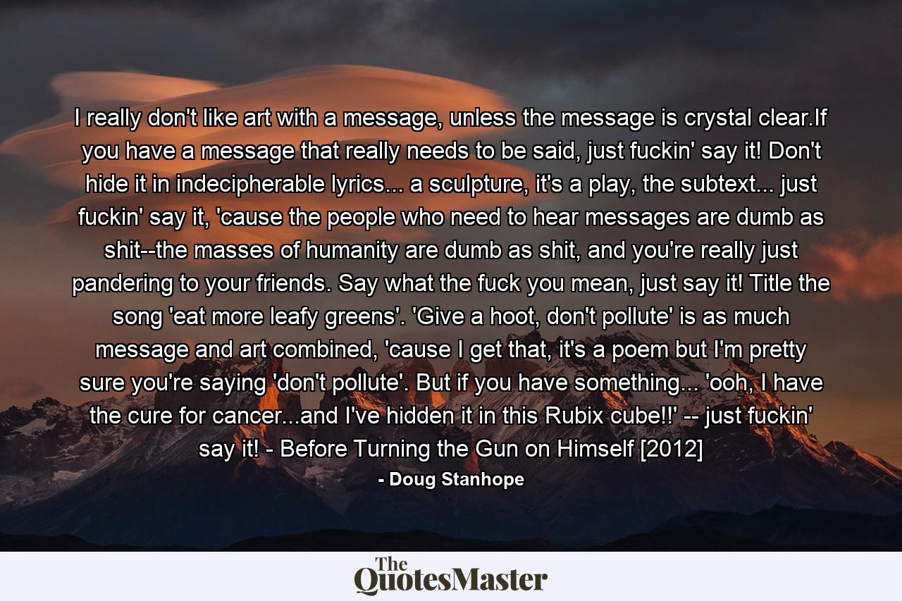 I really don't like art with a message, unless the message is crystal clear.If you have a message that really needs to be said, just fuckin' say it! Don't hide it in indecipherable lyrics... a sculpture, it's a play, the subtext... just fuckin' say it, 'cause the people who need to hear messages are dumb as shit--the masses of humanity are dumb as shit, and you're really just pandering to your friends. Say what the fuck you mean, just say it! Title the song 'eat more leafy greens'. 'Give a hoot, don't pollute' is as much message and art combined, 'cause I get that, it's a poem but I'm pretty sure you're saying 'don't pollute'. But if you have something... 'ooh, I have the cure for cancer...and I've hidden it in this Rubix cube!!' -- just fuckin' say it! - Before Turning the Gun on Himself [2012] - Quote by Doug Stanhope