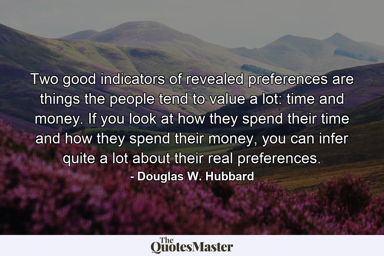 Two good indicators of revealed preferences are things the people tend to value a lot: time and money. If you look at how they spend their time and how they spend their money, you can infer quite a lot about their real preferences. - Quote by Douglas W. Hubbard