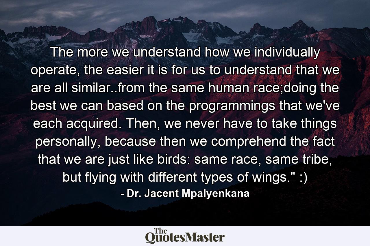 The more we understand how we individually operate, the easier it is for us to understand that we are all similar..from the same human race;doing the best we can based on the programmings that we've each acquired. Then, we never have to take things personally, because then we comprehend the fact that we are just like birds: same race, same tribe, but flying with different types of wings.