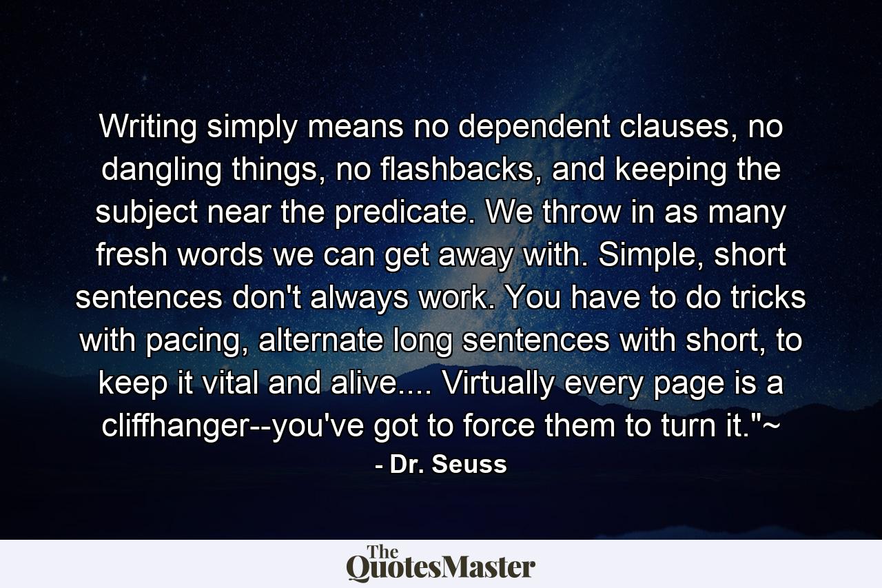 Writing simply means no dependent clauses, no dangling things, no flashbacks, and keeping the subject near the predicate. We throw in as many fresh words we can get away with. Simple, short sentences don't always work. You have to do tricks with pacing, alternate long sentences with short, to keep it vital and alive.... Virtually every page is a cliffhanger--you've got to force them to turn it.