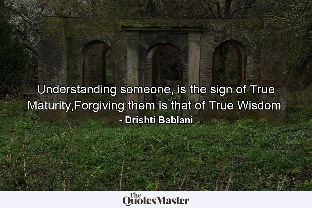 Understanding someone, is the sign of True Maturity,Forgiving them is that of True Wisdom. - Quote by Drishti Bablani