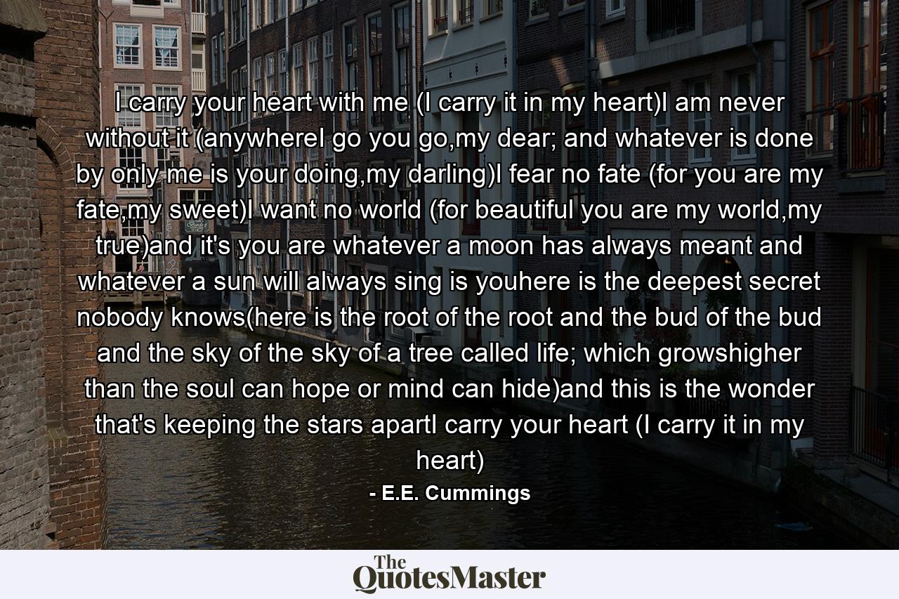 I carry your heart with me (I carry it in my heart)I am never without it (anywhereI go you go,my dear; and whatever is done by only me is your doing,my darling)I fear no fate (for you are my fate,my sweet)I want no world (for beautiful you are my world,my true)and it's you are whatever a moon has always meant and whatever a sun will always sing is youhere is the deepest secret nobody knows(here is the root of the root and the bud of the bud and the sky of the sky of a tree called life; which growshigher than the soul can hope or mind can hide)and this is the wonder that's keeping the stars apartI carry your heart (I carry it in my heart) - Quote by E.E. Cummings