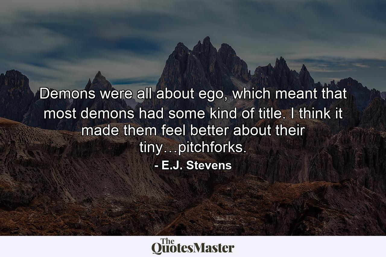 Demons were all about ego, which meant that most demons had some kind of title. I think it made them feel better about their tiny…pitchforks. - Quote by E.J. Stevens