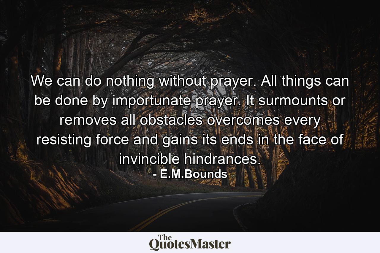 We can do nothing without prayer. All things can be done by importunate prayer. It surmounts or removes all obstacles  overcomes every resisting force and gains its ends in the face of invincible hindrances. - Quote by E.M.Bounds