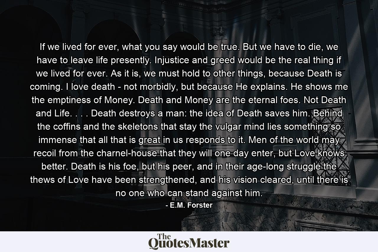 If we lived for ever, what you say would be true. But we have to die, we have to leave life presently. Injustice and greed would be the real thing if we lived for ever. As it is, we must hold to other things, because Death is coming. I love death - not morbidly, but because He explains. He shows me the emptiness of Money. Death and Money are the eternal foes. Not Death and Life. . . . Death destroys a man: the idea of Death saves him. Behind the coffins and the skeletons that stay the vulgar mind lies something so immense that all that is great in us responds to it. Men of the world may recoil from the charnel-house that they will one day enter, but Love knows better. Death is his foe, but his peer, and in their age-long struggle the thews of Love have been strengthened, and his vision cleared, until there is no one who can stand against him. - Quote by E.M. Forster