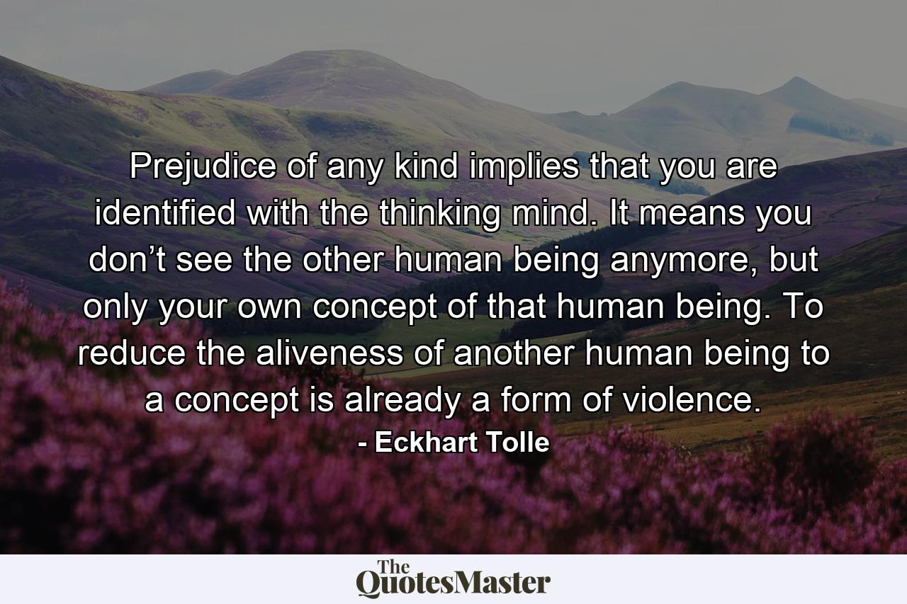 Prejudice of any kind implies that you are identified with the thinking mind. It means you don’t see the other human being anymore, but only your own concept of that human being. To reduce the aliveness of another human being to a concept is already a form of violence. - Quote by Eckhart Tolle