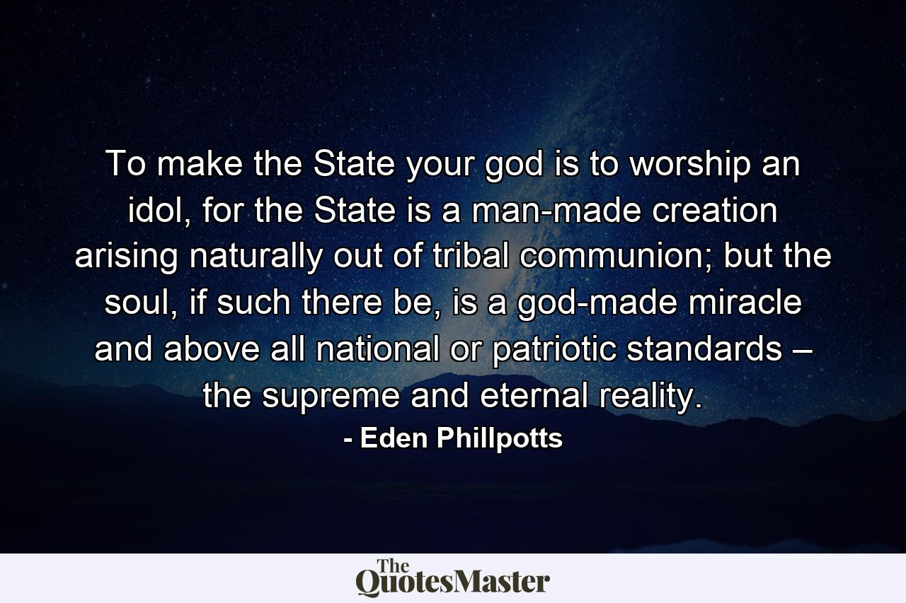 To make the State your god is to worship an idol, for the State is a man-made creation arising naturally out of tribal communion; but the soul, if such there be, is a god-made miracle and above all national or patriotic standards – the supreme and eternal reality. - Quote by Eden Phillpotts