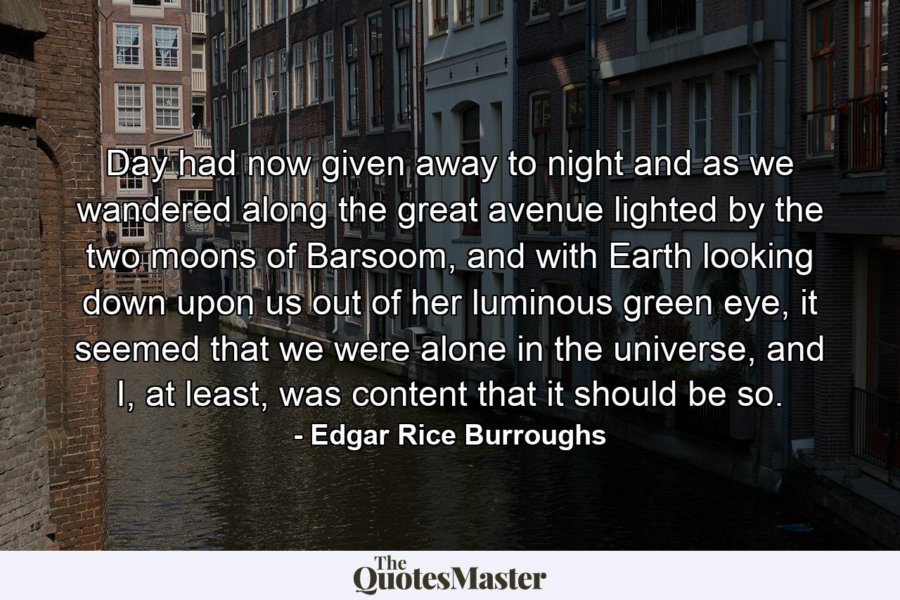 Day had now given away to night and as we wandered along the great avenue lighted by the two moons of Barsoom, and with Earth looking down upon us out of her luminous green eye, it seemed that we were alone in the universe, and I, at least, was content that it should be so. - Quote by Edgar Rice Burroughs