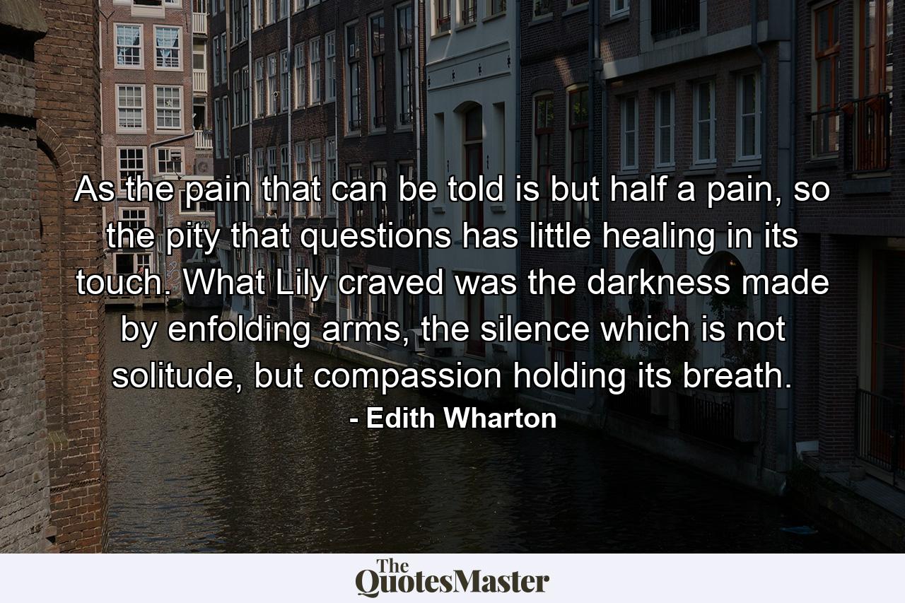 As the pain that can be told is but half a pain, so the pity that questions has little healing in its touch. What Lily craved was the darkness made by enfolding arms, the silence which is not solitude, but compassion holding its breath. - Quote by Edith Wharton